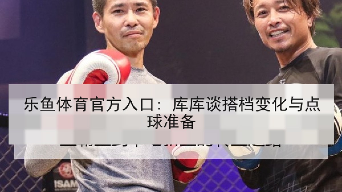 乐鱼体育官方入口: 库库谈搭档变化与点球准备 乐鱼体育官方入口: 库库谈搭档变化与点球准备