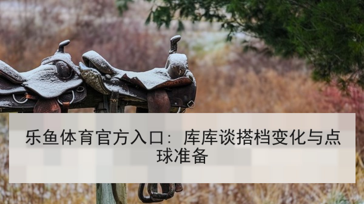 乐鱼体育官方入口: 库库谈搭档变化与点球准备