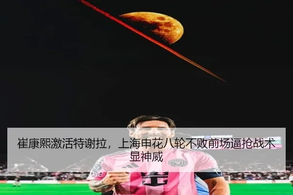 崔康熙激活特谢拉，上海申花八轮不败前场逼抢战术显神威