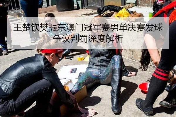王楚钦樊振东澳门冠军赛男单决赛发球争议判罚深度解析
