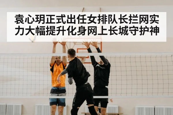 袁心玥正式出任女排队长拦网实力大幅提升化身网上长城守护神