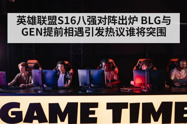 英雄联盟S16八强对阵出炉 BLG与GEN提前相遇引发热议谁将突围